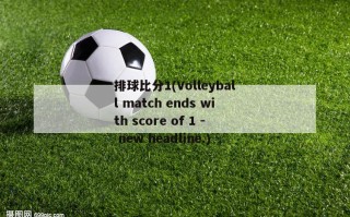 排球比分1(Volleyball match ends with score of 1 - new headline.)