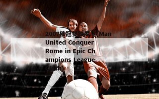 2007欧冠曼联罗马(Man United Conquer Rome in Epic Champions League Clash)